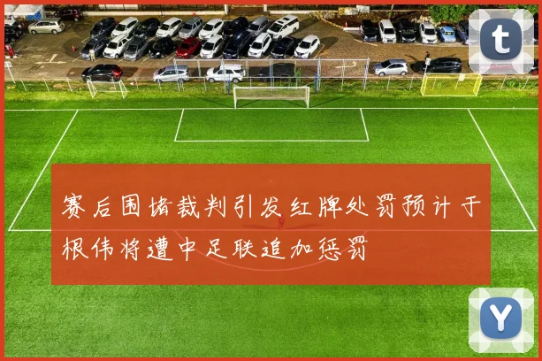 赛后围堵裁判引发红牌处罚预计于根伟将遭中足联追加惩罚