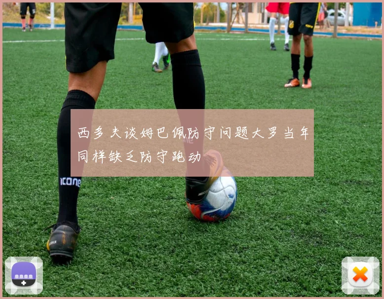 西多夫谈姆巴佩防守问题大罗当年同样缺乏防守跑动
