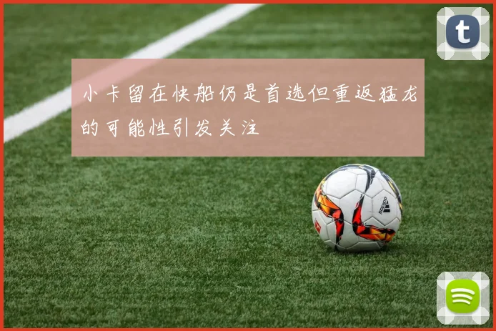 小卡留在快船仍是首选但重返猛龙的可能性引发关注