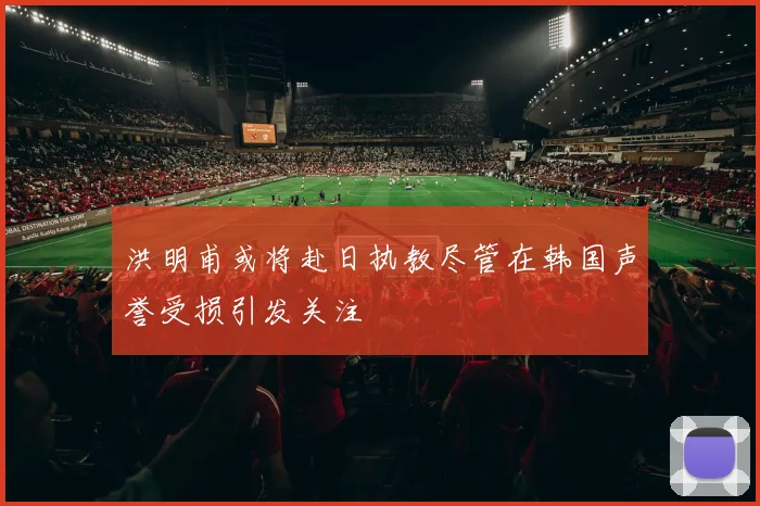 洪明甫或将赴日执教尽管在韩国声誉受损引发关注