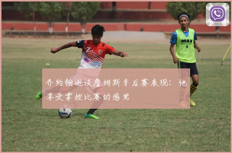 乔约翰逊谈詹姆斯季后赛表现：他享受掌控比赛的感觉