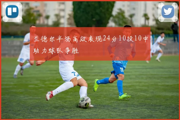 兰德尔半场高效表现24分10投10中助力球队争胜