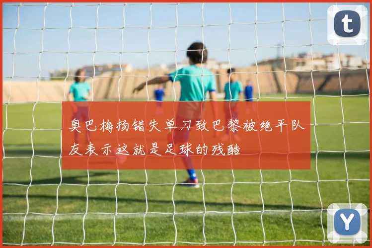 奥巴梅扬错失单刀致巴黎被绝平队友表示这就是足球的残酷