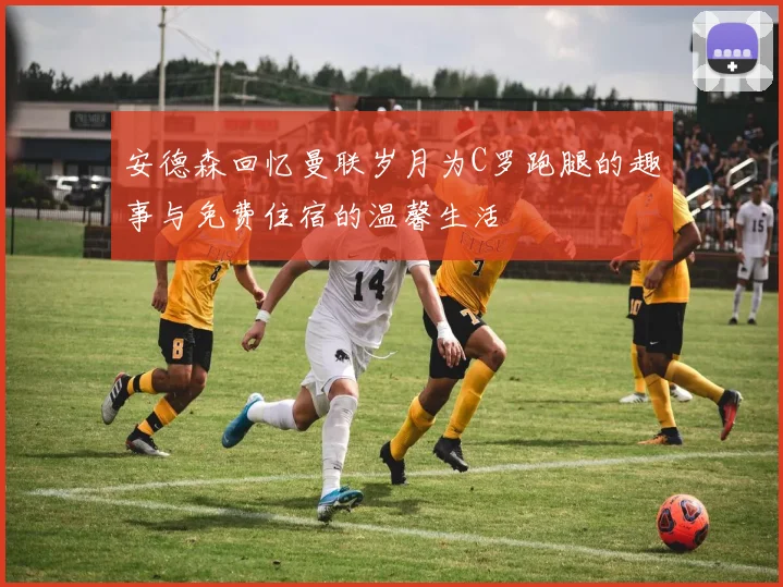 安德森回忆曼联岁月为C罗跑腿的趣事与免费住宿的温馨生活