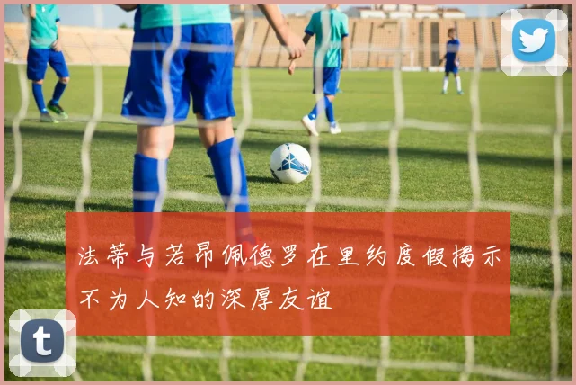 法蒂与若昂佩德罗在里约度假揭示不为人知的深厚友谊