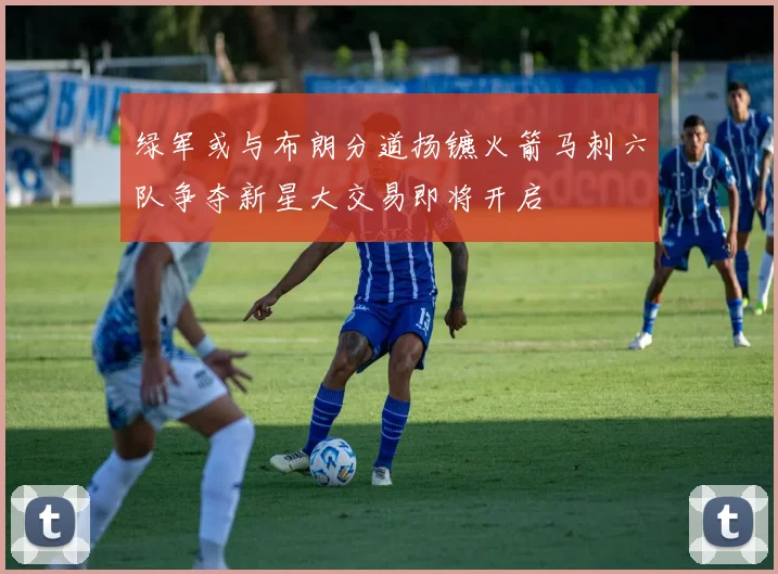 绿军或与布朗分道扬镳火箭马刺六队争夺新星大交易即将开启
