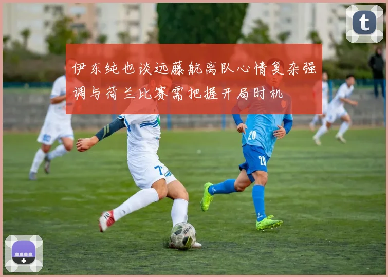 伊东纯也谈远藤航离队心情复杂强调与荷兰比赛需把握开局时机
