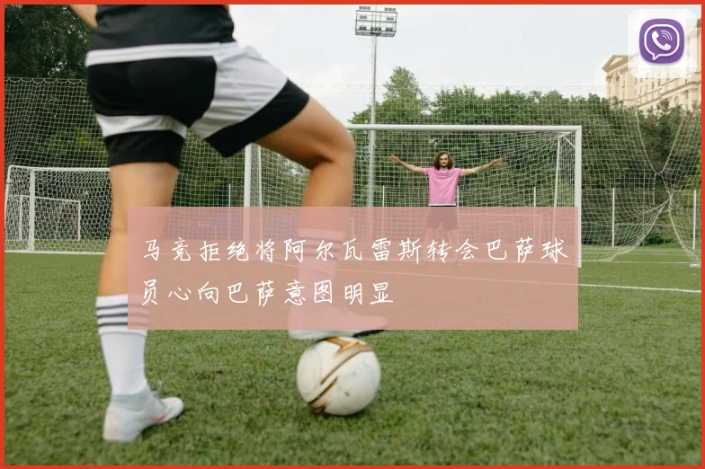 马竞拒绝将阿尔瓦雷斯转会巴萨球员心向巴萨意图明显