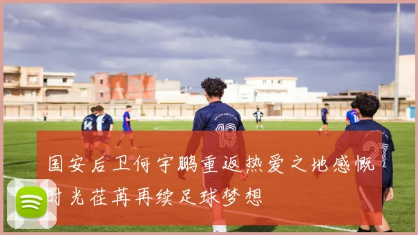 国安后卫何宇鹏重返热爱之地感慨时光荏苒再续足球梦想