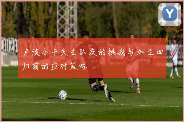 卢谈小卡失去队友的挑战与加兰回归前的应对策略