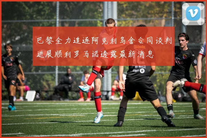 巴黎全力追逐阿克利乌舍合同谈判进展顺利罗马诺透露最新消息