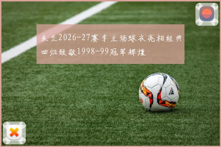 米兰2026-27赛季主场球衣亮相经典回归致敬1998-99冠军辉煌